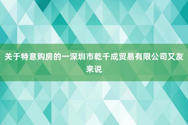 关于特意购房的一深圳市乾千成贸易有限公司又友来说